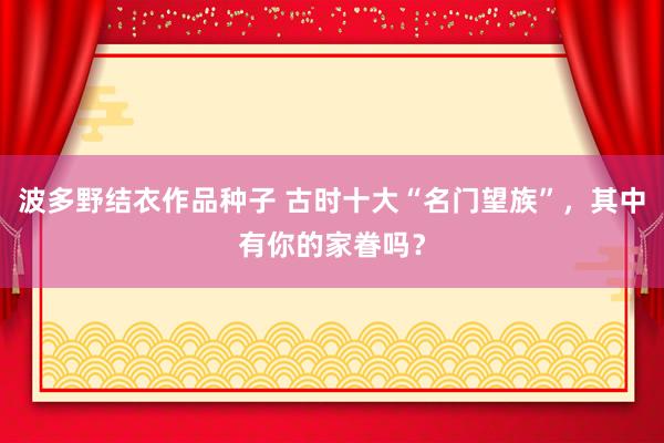 波多野结衣作品种子 古时十大“名门望族”，其中有你的家眷吗？