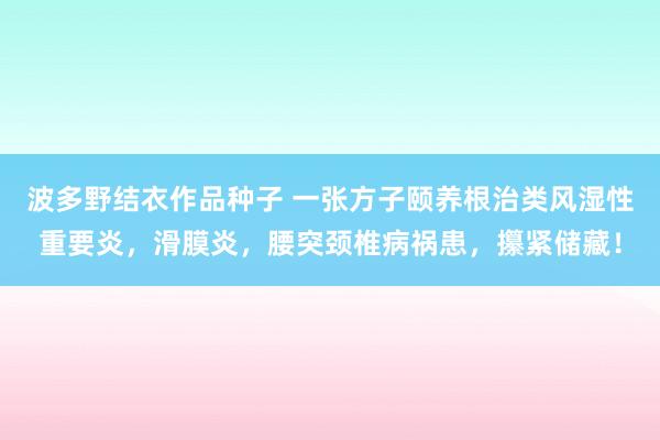 波多野结衣作品种子 一张方子颐养根治类风湿性重要炎,滑膜炎,腰突颈椎病祸患,攥紧储藏!