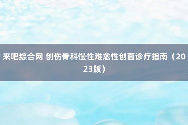来吧综合网 创伤骨科慢性难愈性创面诊疗指南（2023版）