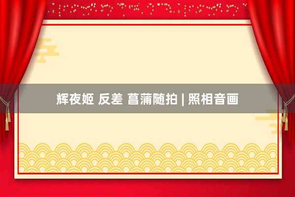 辉夜姬 反差 菖蒲随拍 | 照相音画