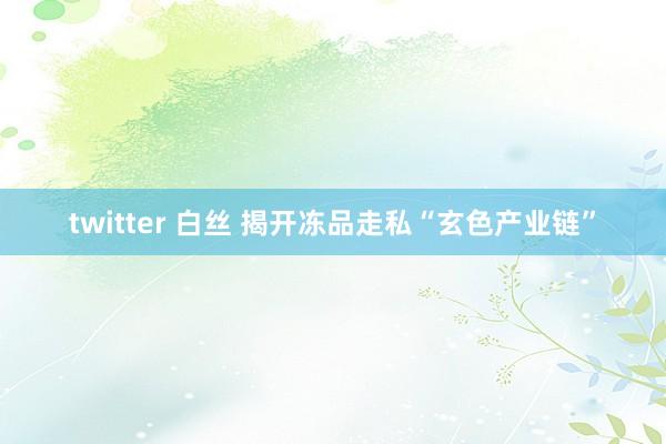 twitter 白丝 揭开冻品走私“玄色产业链”