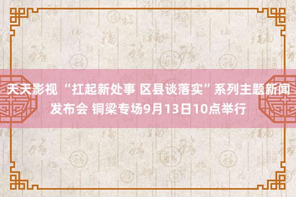 天天影视 “扛起新处事 区县谈落实”系列主题新闻发布会 铜梁专场9月13日10点举行