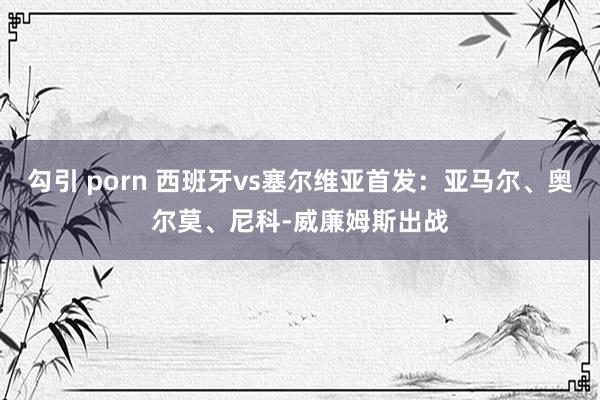 勾引 porn 西班牙vs塞尔维亚首发：亚马尔、奥尔莫、尼科-威廉姆斯出战