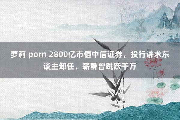 萝莉 porn 2800亿市值中信证券，投行讲求东谈主卸任，薪酬曾跳跃千万
