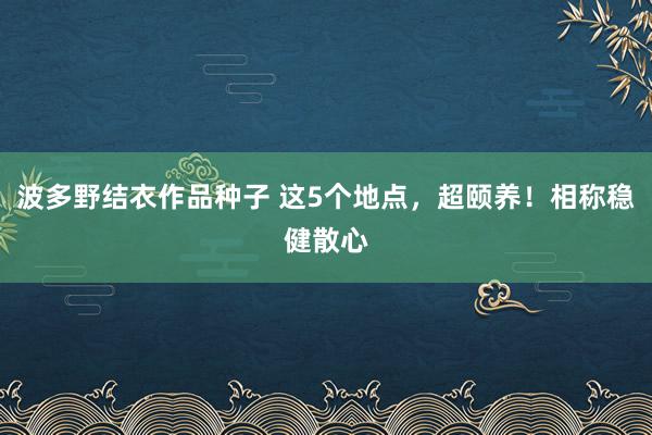 波多野结衣作品种子 这5个地点，超颐养！相称稳健散心