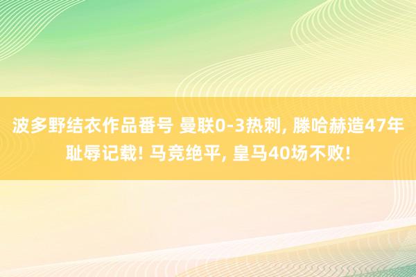 波多野结衣作品番号 曼联0-3热刺， 滕哈赫造47年耻辱记载! 马竞绝平， 皇马40场不败!