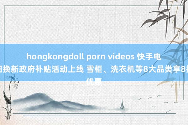 hongkongdoll porn videos 快手电商以旧换新政府补贴活动上线 雪柜、洗衣机等8大品类享8折优惠