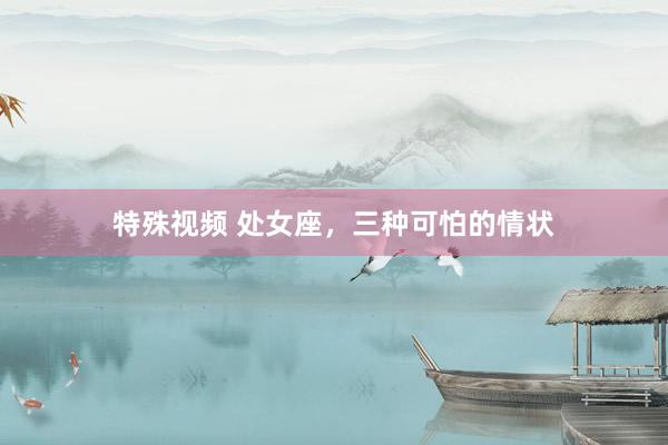 特殊视频 处女座,三种可怕的情状