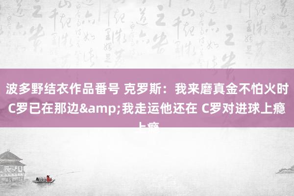 波多野结衣作品番号 克罗斯：我来磨真金不怕火时C罗已在那边&我走运他还在 C罗对进球上瘾
