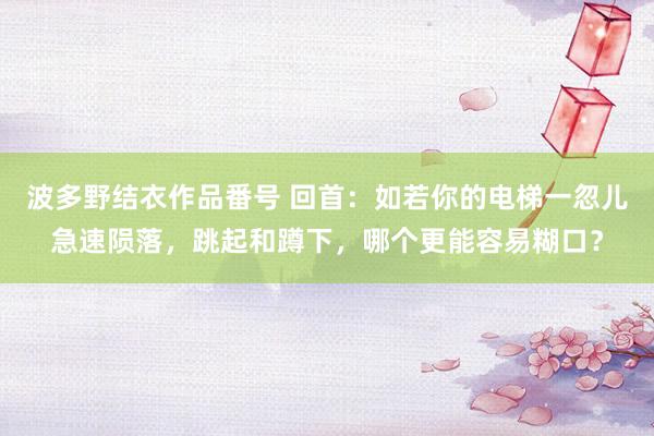 波多野结衣作品番号 回首：如若你的电梯一忽儿急速陨落，跳起和蹲下，哪个更能容易糊口？