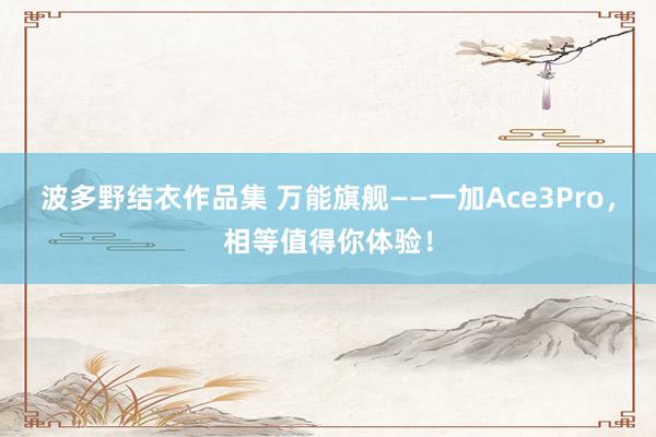 波多野结衣作品集 万能旗舰——一加Ace3Pro，相等值得你体验！