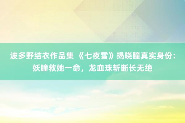 波多野结衣作品集 《七夜雪》揭晓瞳真实身份:妖瞳救她一命,龙血珠斩断长无绝