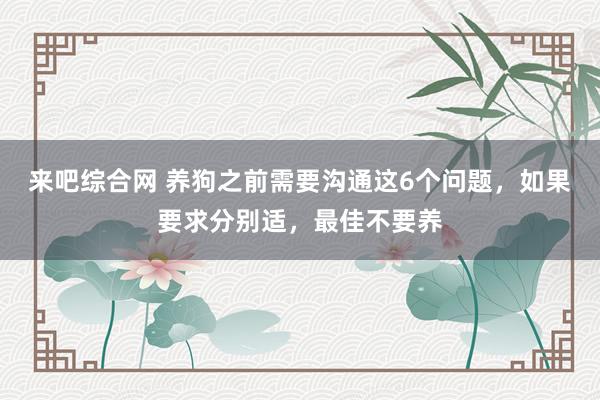 来吧综合网 养狗之前需要沟通这6个问题，如果要求分别适，最佳不要养