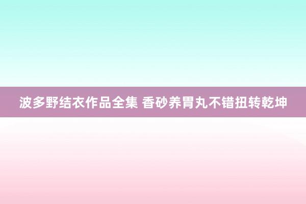 波多野结衣作品全集 香砂养胃丸不错扭转乾坤