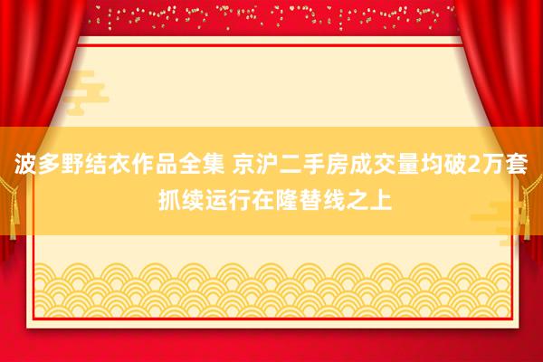 波多野结衣作品全集 京沪二手房成交量均破2万套 抓续运行在隆替线之上