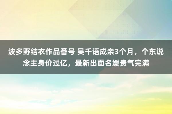 波多野结衣作品番号 吴千语成亲3个月，个东说念主身价过亿，最新出面名媛贵气完满