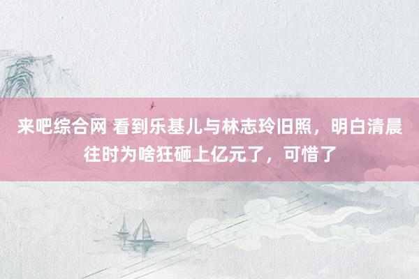 来吧综合网 看到乐基儿与林志玲旧照，明白清晨往时为啥狂砸上亿元了，可惜了