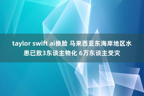taylor swift ai换脸 马来西亚东海岸地区水患已致3东谈主物化 6万东谈主受灾