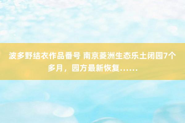 波多野结衣作品番号 南京菱洲生态乐土闭园7个多月，园方最新恢复……