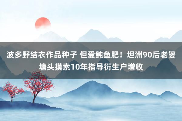 波多野结衣作品种子 但爱鲀鱼肥！坦洲90后老婆塘头摸索10年指导衍生户增收