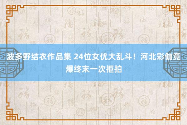 波多野结衣作品集 24位女优大乱斗！河北彩伽竟爆终末一次拒拍