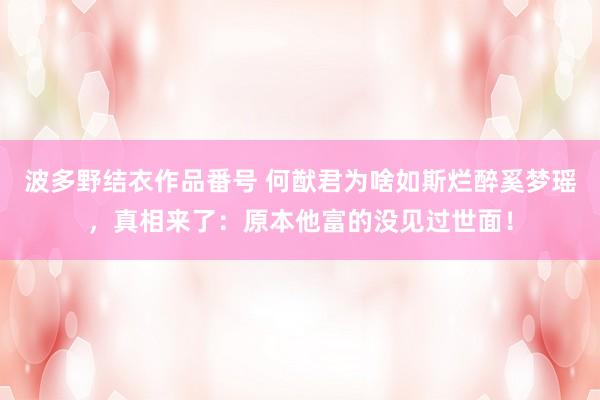 波多野结衣作品番号 何猷君为啥如斯烂醉奚梦瑶，真相来了：原本他富的没见过世面！