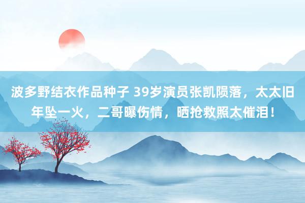 波多野结衣作品种子 39岁演员张凯陨落，太太旧年坠一火，二哥曝伤情，晒抢救照太催泪！