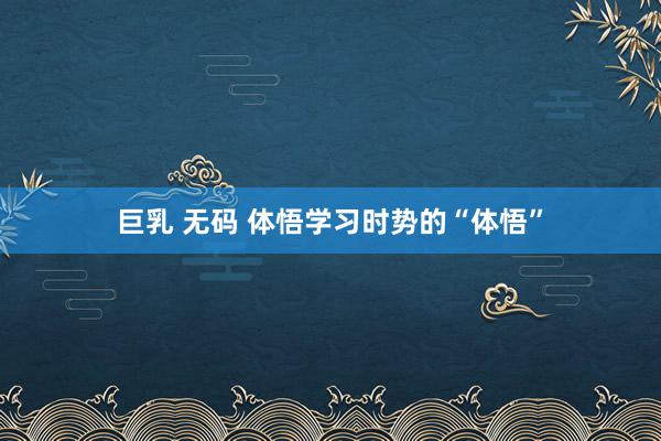 巨乳 无码 体悟学习时势的“体悟”