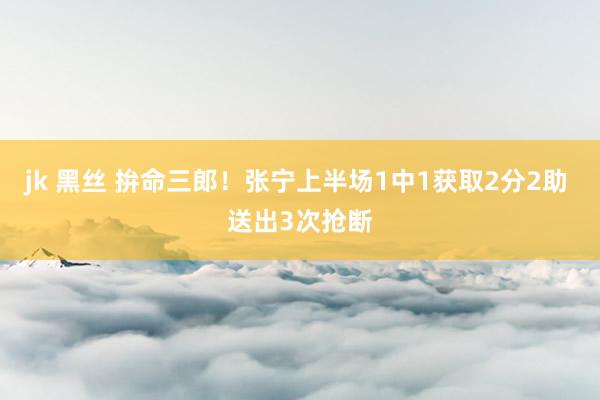 jk 黑丝 拚命三郎！张宁上半场1中1获取2分2助 送出3次抢断