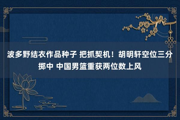 波多野结衣作品种子 把抓契机！胡明轩空位三分掷中 中国男篮重获两位数上风
