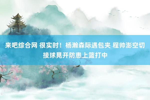 来吧综合网 很实时！杨瀚森际遇包夹 程帅澎空切接球晃开防患上篮打中