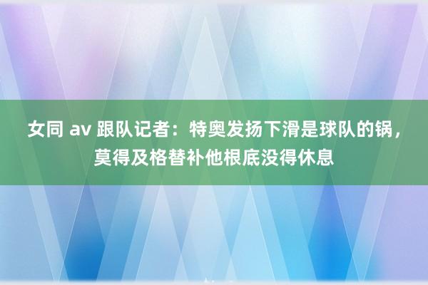 女同 av 跟队记者：特奥发扬下滑是球队的锅，莫得及格替补他根底没得休息