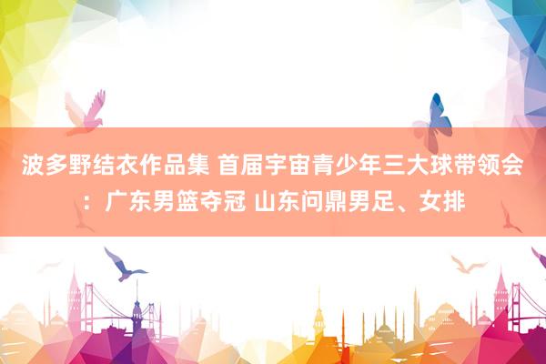 波多野结衣作品集 首届宇宙青少年三大球带领会：广东男篮夺冠 山东问鼎男足、女排