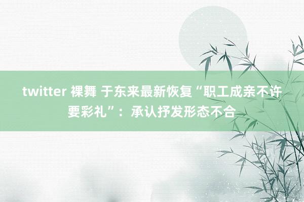 twitter 裸舞 于东来最新恢复“职工成亲不许要彩礼”：承认抒发形态不合