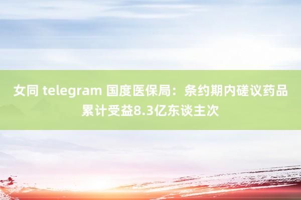 女同 telegram 国度医保局：条约期内磋议药品累计受益8.3亿东谈主次