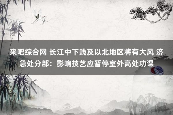 来吧综合网 长江中下贱及以北地区将有大风 济急处分部：影响技艺应暂停室外高处功课