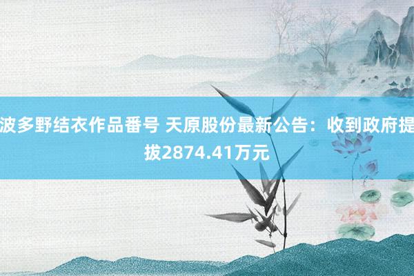 波多野结衣作品番号 天原股份最新公告：收到政府提拔2874.41万元