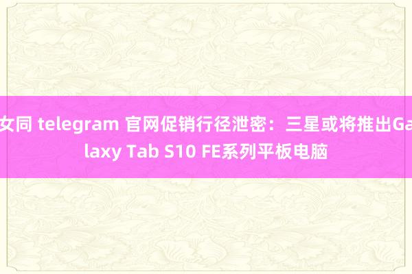 女同 telegram 官网促销行径泄密：三星或将推出Galaxy Tab S10 FE系列平板电脑