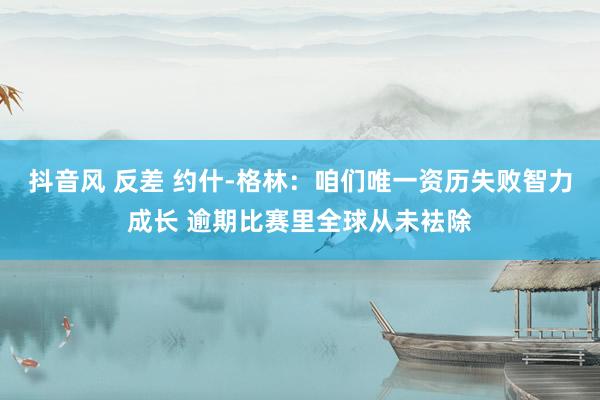 抖音风 反差 约什-格林：咱们唯一资历失败智力成长 逾期比赛里全球从未袪除