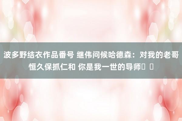 波多野结衣作品番号 继伟问候哈德森：对我的老哥恒久保抓仁和 你是我一世的导师❤️
