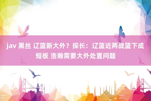 jav 黑丝 辽篮新大外？探长：辽篮近两战篮下成短板 浩瀚需要大外处置问题