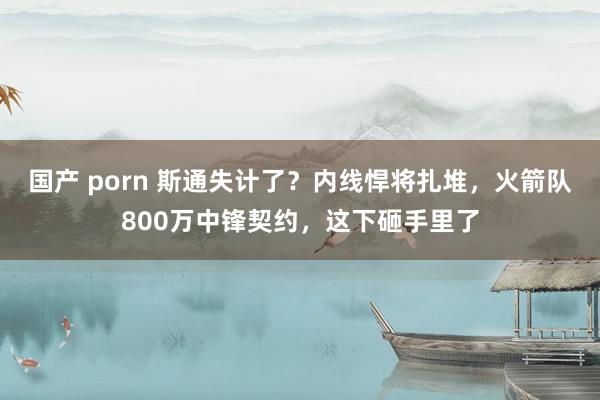 国产 porn 斯通失计了？内线悍将扎堆，火箭队800万中锋契约，这下砸手里了