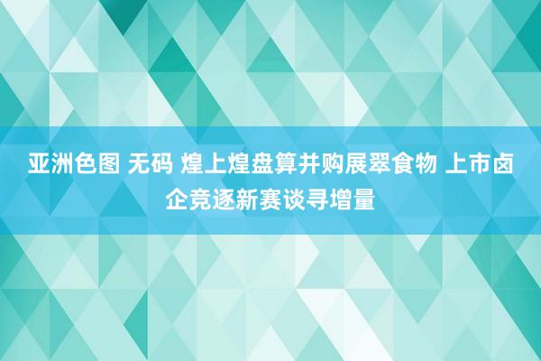 亚洲色图 无码 煌上煌盘算并购展翠食物 上市卤企竞逐新赛谈寻增量