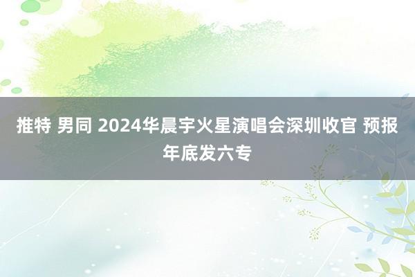 推特 男同 2024华晨宇火星演唱会深圳收官 预报年底发六专