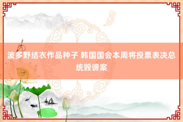 波多野结衣作品种子 韩国国会本周将投票表决总统毁谤案