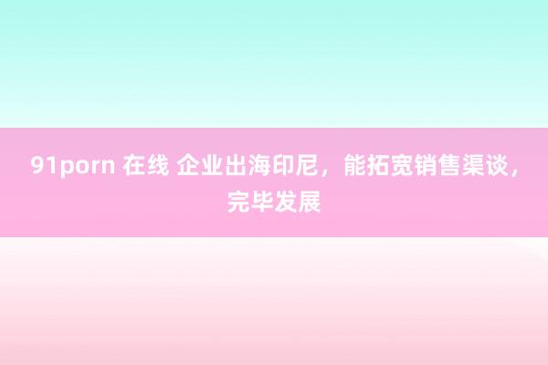 91porn 在线 企业出海印尼，能拓宽销售渠谈，完毕发展