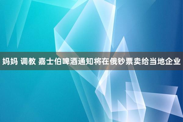 妈妈 调教 嘉士伯啤酒通知将在俄钞票卖给当地企业