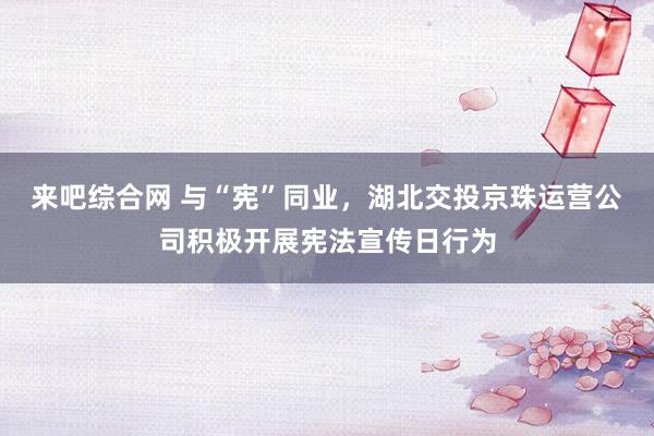 来吧综合网 与“宪”同业，湖北交投京珠运营公司积极开展宪法宣传日行为