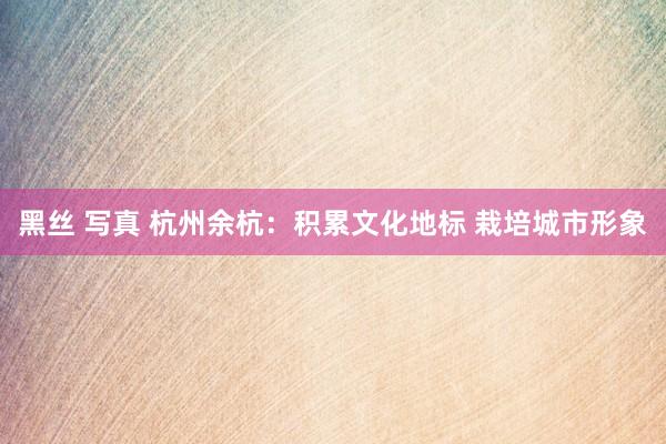 黑丝 写真 杭州余杭：积累文化地标 栽培城市形象