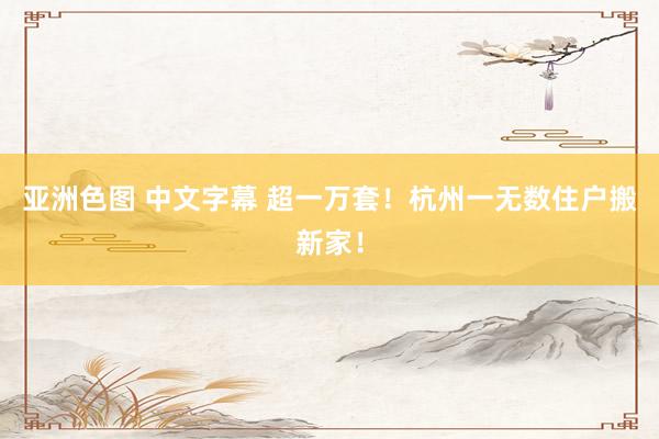 亚洲色图 中文字幕 超一万套！杭州一无数住户搬新家！